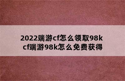 2022端游cf怎么领取98k cf端游98k怎么免费获得